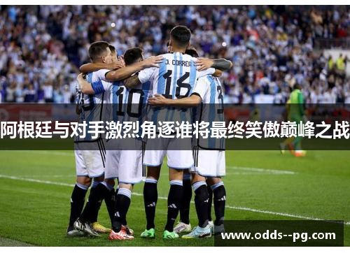 阿根廷与对手激烈角逐谁将最终笑傲巅峰之战