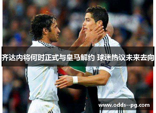 齐达内将何时正式与皇马解约 球迷热议未来去向