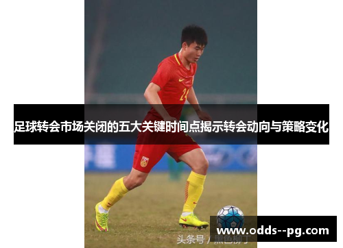 足球转会市场关闭的五大关键时间点揭示转会动向与策略变化 足球转会市场关闭的五大关键时间点揭示转会动向与策略变化