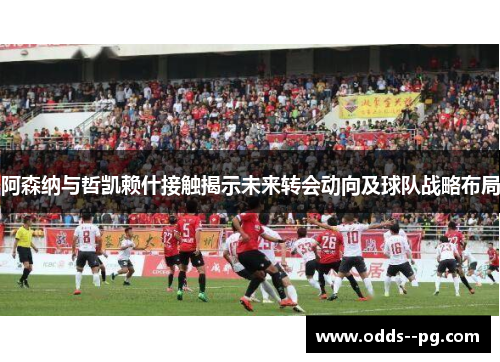 阿森纳与哲凯赖什接触揭示未来转会动向及球队战略布局 阿森纳与哲凯赖什接触揭示未来转会动向及球队战略布局