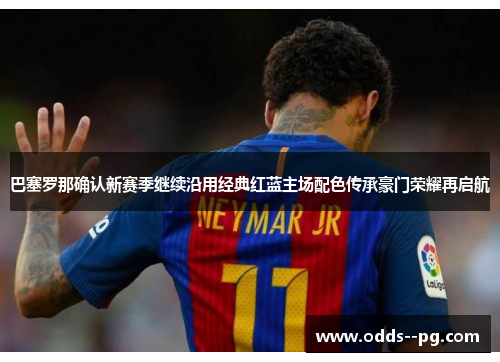 巴塞罗那确认新赛季继续沿用经典红蓝主场配色传承豪门荣耀再启航