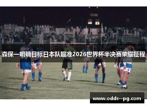 森保一明确目标日本队瞄准2026世界杯半决赛荣耀征程