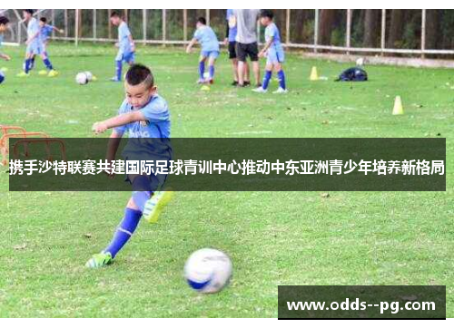 携手沙特联赛共建国际足球青训中心推动中东亚洲青少年培养新格局 携手沙特联赛共建国际足球青训中心推动中东亚洲青少年培养新格局
